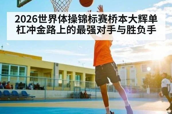 2026世界体操锦标赛桥本大辉单杠冲金路上的最强对手与胜负手