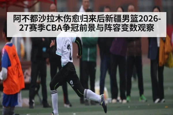 阿不都沙拉木伤愈归来后新疆男篮2026-27赛季CBA争冠前景与阵容变数观察